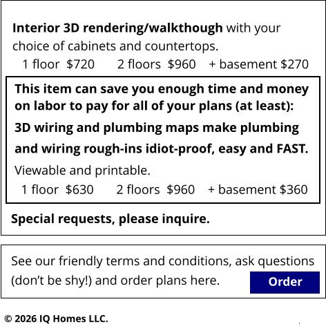 Order © 2026 IQ Homes LLC. This item can save you enough time and money on labor to pay for all of your plans (at least): See our friendly terms and conditions, ask questions  (don’t be shy!) and order plans here.   Special requests, please inquire.  3D wiring and plumbing maps make plumbing  and wiring rough-ins idiot-proof, easy and FAST.  Viewable and printable.   1 floor  $630       2 floors  $960    + basement $360  Interior 3D rendering/walkthough with your  choice of cabinets and countertops.    1 floor  $720       2 floors  $960    + basement $270