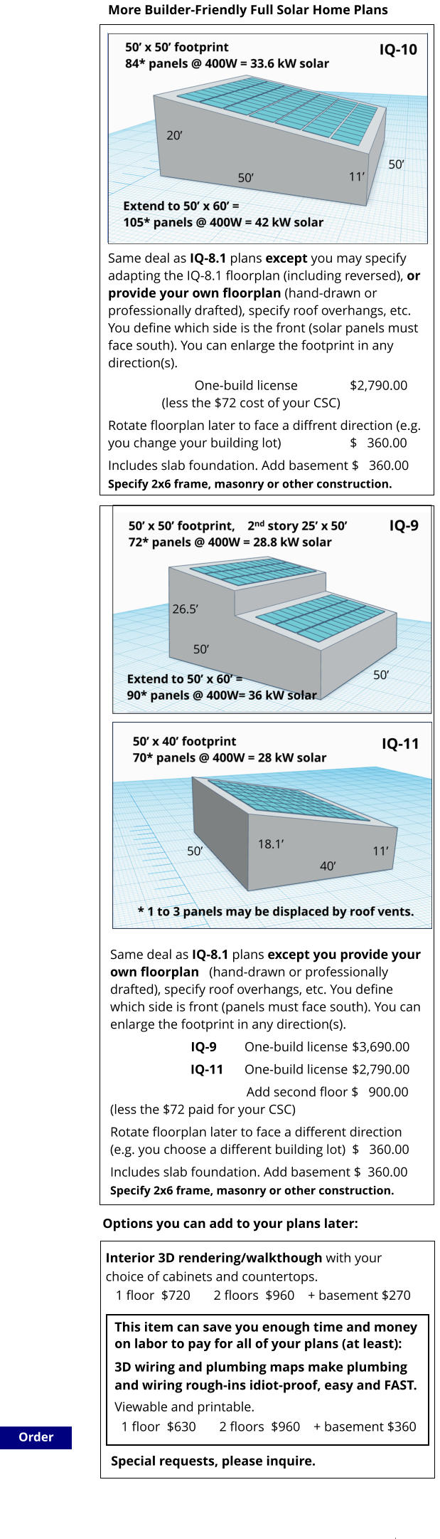 Same deal as IQ-8.1 plans except you provide your own floorplan   (hand-drawn or professionally drafted), specify roof overhangs, etc. You define which side is front (panels must face south). You can enlarge the footprint in any direction(s).  IQ-9		One-build license	$3,690.00         IQ-11	One-build license	$2,790.00                                          Add second floor $   900.00(less the $72 paid for your CSC) Rotate floorplan later to face a different direction (e.g. you choose a different building lot)	$   360.00 Includes slab foundation. Add basement $  360.00 Specify 2x6 frame, masonry or other construction.                        Order More Builder-Friendly Full Solar Home Plans           Same deal as IQ-8.1 plans except you may specify adapting the IQ-8.1 floorplan (including reversed), or provide your own floorplan (hand-drawn or professionally drafted), specify roof overhangs, etc. You define which side is the front (solar panels must face south). You can enlarge the footprint in any direction(s).                            One-build license		$2,790.00			(less the $72 cost of your CSC)		                    Rotate floorplan later to face a diffrent direction (e.g. you change your building lot)			$   360.00 Includes slab foundation. Add basement $   360.00 Specify 2x6 frame, masonry or other construction.                       This item can save you enough time and money on labor to pay for all of your plans (at least): Special requests, please inquire.  3D wiring and plumbing maps make plumbing  and wiring rough-ins idiot-proof, easy and FAST.  Viewable and printable.   1 floor  $630       2 floors  $960    + basement $360  Interior 3D rendering/walkthough with your  choice of cabinets and countertops.    1 floor  $720       2 floors  $960    + basement $270  Options you can add to your plans later: