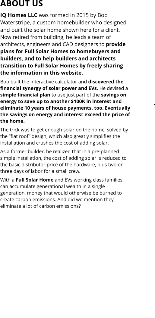 Full Solar  Home.  Click to stop. IQ Homes LLC was formed in 2015 by Bob Waterstripe, a custom homebuilder who designed and built the solar home shown here for a client. Now retired from building, he leads a team of architects, engineers and CAD designers to provide plans for Full Solar Homes to homebuyers and builders, and to help builders and architects transition to Full Solar Homes by freely sharing the information in this website.  Bob built the interactive calculator and discovered the financial synergy of solar power and EVs. He devised a simple financial plan to use just part of the savings on energy to save up to another $100K in interest and eliminate 10 years of house payments, too. Eventually the savings on energy and interest exceed the price of the home. The trick was to get enough solar on the home, solved by the “flat roof” design, which also greatly simplifies the installation and crushes the cost of adding solar.  As a former builder, he realized that in a pre-planned simple installation, the cost of adding solar is reduced to the basic distributor price of the hardware, plus two or three days of labor for a small crew.  With a Full Solar Home and EVs working class families can accumulate generational wealth in a single generation, money that would otherwise be burned to create carbon emissions. And did we mention they eliminate a lot of carbon emissions?                    ABOUT US